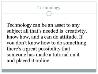 Technology


Technology can be an asset to any
subject all that’s needed is creativity,
know how, and a can do attitude. If
you don’t know how to do something
there’s a great possibility that
someone has made a tutorial on it
and placed it online.
 