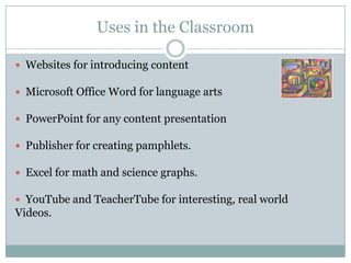 Uses in the Classroom

 Websites for introducing content

 Microsoft Office Word for language arts

 PowerPoint for any content presentation

 Publisher for creating pamphlets.

 Excel for math and science graphs.

 YouTube and TeacherTube for interesting, real world
Videos.
 