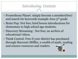 Introducing Content

 Promethean Planet: simply become a member(free)
  and search for keywords example Area 3rd grade
 Brain Pop: Not free; brief lesson introductions for
  elementary to high school age students.
 Discovery Streaming: Not free; an archive of
  educational videos.
 Think Central: Free if your district has purchased
  through Harcourt Mifflin, a wealth of math, reading
  and science resources and readers.
 