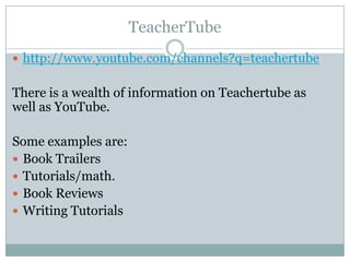 TeacherTube
 http://www.youtube.com/channels?q=teachertube


There is a wealth of information on Teachertube as
well as YouTube.

Some examples are:
 Book Trailers
 Tutorials/math.
 Book Reviews
 Writing Tutorials
 