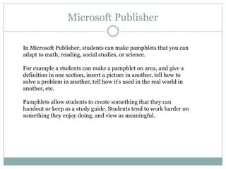 Microsoft Publisher

In Microsoft Publisher, students can make pamphlets that you can
adapt to math, reading, social studies, or science.

For example a students can make a pamphlet on area, and give a
definition in one section, insert a picture in another, tell how to
solve a problem in another, tell how it’s used in the real world in
another, etc.

Pamphlets allow students to create something that they can
handout or keep as a study guide. Students tend to work harder on
something they enjoy doing, and view as meaningful.
 