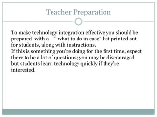 Teacher Preparation

To make technology integration effective you should be
prepared with a “-what to do in case” list printed out
for students, along with instructions.
If this is something you’re doing for the first time, expect
there to be a lot of questions; you may be discouraged
but students learn technology quickly if they’re
interested.
 