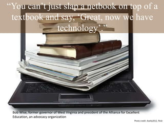 “You can‟t just slap a netbook on top of a
textbook and say, „Great, now we have
technology‟.”
Bob Wise, former governor of West Virginia and president of the Alliance for Excellent
Education, an advocacy organization
Photo credit: Avella2012, flickr
 