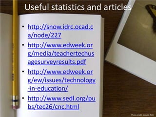 Useful statistics and articles
• http://snow.idrc.ocad.c
a/node/227
• http://www.edweek.or
g/media/teachertechus
agesurveyresults.pdf
• http://www.edweek.or
g/ew/issues/technology
-in-education/
• http://www.sedl.org/pu
bs/tec26/cnc.html
Photo credit: esoule, flickr
 