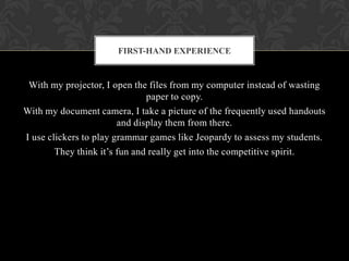 With my projector, I open the files from my computer instead of wasting
paper to copy.
With my document camera, I take a picture of the frequently used handouts
and display them from there.
I use clickers to play grammar games like Jeopardy to assess my students.
They think it’s fun and really get into the competitive spirit.
FIRST-HAND EXPERIENCE
 
