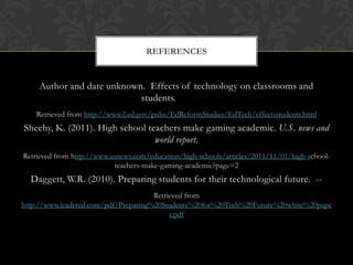 Author and date unknown. Effects of technology on classrooms and
students.
Retrieved from http://www2.ed.gov/pubs/EdReformStudies/EdTech/effectsstudents.html
Sheehy, K. (2011). High school teachers make gaming academic. U.S. news and
world report.
Retrieved from http://www.usnews.com/education/high-schools/articles/2011/11/01/high-school-
teachers-make-gaming-academic?page=2
Daggett, W.R. (2010). Preparing students for their technological future. --
Retrieved from
http://www.leadered.com/pdf/Preparing%20Students%20for%20Tech%20Future%20white%20pape
r.pdf
REFERENCES
 