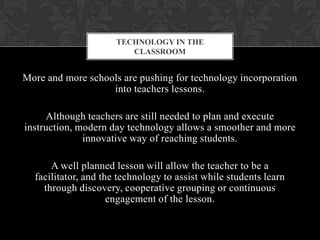 More and more schools are pushing for technology incorporation
into teachers lessons.
Although teachers are still needed to plan and execute
instruction, modern day technology allows a smoother and more
innovative way of reaching students.
A well planned lesson will allow the teacher to be a
facilitator, and the technology to assist while students learn
through discovery, cooperative grouping or continuous
engagement of the lesson.
TECHNOLOGY IN THE
CLASSROOM
 
