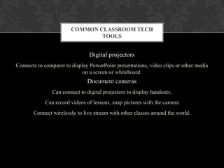Digital projectors
Connects to computer to display PowerPoint presentations, video clips or other media
on a screen or whiteboard.
Document cameras
Can connect to digital projectors to display handouts.
Can record videos of lessons, snap pictures with the camera
Connect wirelessly to live stream with other classes around the world.
COMMON CLASSROOM TECH
TOOLS
 