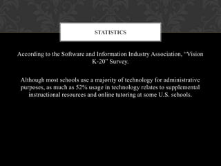 According to the Software and Information Industry Association, “Vision
K-20” Survey.
Although most schools use a majority of technology for administrative
purposes, as much as 52% usage in technology relates to supplemental
instructional resources and online tutoring at some U.S. schools.
STATISTICS
 
