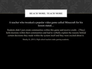 A teacher who tweaked a popular video game called Minecraft for his
lesson stated…
Students didn’t just create communities within this game and receive credit…[They]
held elections within their communities and had to verbally explain the reasons behind
certain decisions they made within the system itself and they were excited about it.
Sheehy, K. (2011). High school teachers make gaming academic.
REACH MORE. TEACH MORE
 