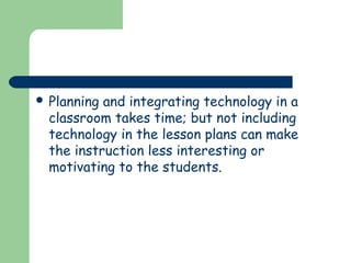  Planning

and integrating technology in a
classroom takes time; but not including
technology in the lesson plans can make
the instruction less interesting or
motivating to the students.

 