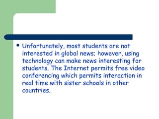  Unfortunately,

most students are not
interested in global news; however, using
technology can make news interesting for
students. The Internet permits free video
conferencing which permits interaction in
real time with sister schools in other
countries.

 