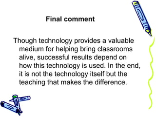 Final comment
Though technology provides a valuable
medium for helping bring classrooms
alive, successful results depend on
how this technology is used. In the end,
it is not the technology itself but the
teaching that makes the difference.
 