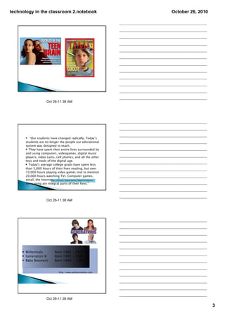 technology in the classroom 2.notebook                               October 26, 2010




                       Oct 26­11:38 AM




      • “Our students have changed radically. Today’s
      students are no longer the people our educational
      system was designed to teach.
      • They have spent their entire lives surrounded by
      and using computers, videogames, digital music
      players, video cams, cell phones, and all the other
      toys and tools of the digital age.
      • Today's average college grads have spent less
      than 5,000 hours of their lives reading, but over
      10,000 hours playing video games (not to mention
      20,000 hours watching TV). Computer games,
      email, the Internet, cell phonesNatives, Digital Immigrants"
                        Marc Prensky's "Digital and instant

      messaging are integral parts of their lives.”




                       Oct 26­11:38 AM




     • Millennials:          Born 1982 – 2002
     • Generation X:         Born 1965 – 1982
     • Baby Boomers:         Born 1946 - 1964


                                 http://www.polleverywhere.com




                       Oct 26­11:38 AM

                                                                                        3
 