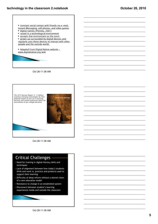 technology in the classroom 2.notebook                         October 26, 2010




         • constant social contact with friends via e-mail,
         Instant Messaging, cell phones, and video games
         • digital natives (Prensky, 2001)
         • raised in a technological environment
         • accepts that environment as the norm
         • grown up surrounded by digital devices and
         regularly uses these devices to interact with other
         people and the outside world.

         • Adapted From Digital Native website –
         www.digitalnative.org/wiki




                              Oct 26­11:38 AM




    The 2010 Horizon Report: K-12 Edition,
    examines emerging technologies for their
    potential impact on and use in teaching,
    learning, and creative expression within the
    environment of pre-college education.




                              Oct 26­11:38 AM




                              Oct 26­11:38 AM

                                                                                  5
 