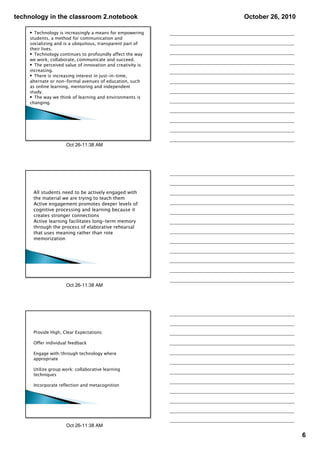 technology in the classroom 2.notebook                      October 26, 2010

    • Technology is increasingly a means for empowering
    students, a method for communication and
    socializing and is a ubiquitous, transparent part of
    their lives.
    • Technology continues to profoundly affect the way
    we work, collaborate, communicate and succeed.
    • The perceived value of innovation and creativity is
    increasing.
    • There is increasing interest in just-in-time,
    alternate or non-formal avenues of education, such
    as online learning, mentoring and independent
    study.
    • The way we think of learning and environments is
    changing.




                     Oct 26­11:38 AM




      All students need to be actively engaged with
      the material we are trying to teach them
      Active engagement promotes deeper levels of
      cognitive processing and learning because it
      creates stronger connections
      Active learning facilitates long-term memory
      through the process of elaborative rehearsal
      that uses meaning rather than rote
      memorization




                     Oct 26­11:38 AM




      Provide High, Clear Expectations

      Offer individual feedback

      Engage with/through technology where
      appropriate

      Utilize group work: collaborative learning
      techniques

      Incorporate reflection and metacognition




                     Oct 26­11:38 AM

                                                                               6
 