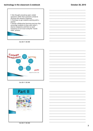 technology in the classroom 2.notebook                         October 26, 2010




      • Ask thought provoking open-ended
      questions rather than questions aimed at
      eliciting rote memory responses
      • Find ways to get students working with a
      partner
      • Design collaborative learning exercises that
      encourage students to hear each other’s
      diverse viewpoints and then to reach
      consensus on an issue using the “round-
      robin” process




                   Oct 26­11:38 AM




                                  Adapted from Clement, 2009




                   Oct 26­11:38 AM




                 Part II




                   Oct 26­11:38 AM

                                                                                  7
 