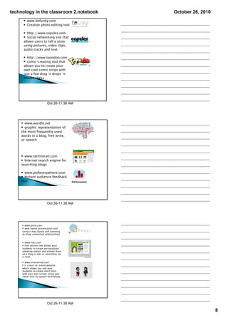 technology in the classroom 2.notebook      October 26, 2010
      • www.befunky.com
      • Creative photo editing tool

      • http://www.capzles.com
      • social networking site that
      allows users to tell a story
      using pictures, video clips,
      audio tracks and text.

      • http://www.toondoo.com
      • comic-creating tool that
      allows you to create your
      own cool comic strips with
      just a few drag ‘n drops ‘n
      mouse clicks




                          Oct 26­11:38 AM




    • www.wordle.net
    • graphic representation of
    the most frequently used
    words in a blog, free write,
    or speech



    • www.technorati.com
    • Internet search engine for
    searching blogs

    • www.polleverywhere.com
    • Instant audience feedback
    tool




                          Oct 26­11:38 AM




     • www.prezi.com
     • web-based presentation tool
     using a map layout and zooming
     to show contextual relationships


     • www.voki.com
     • free service that allows your
     students to create personalized
     speaking avatars and embed them
     on a blog or wiki or send them via
     e-mail.

     • www.xtranormal.com
     • is a text-to-movie website
     which allows you and your
     students to create short films
     with your own scripts using very
     clever text-to speech technology.




                          Oct 26­11:38 AM

                                                               8
 