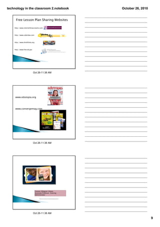 technology in the classroom 2.notebook                                                              October 26, 2010


     Free Lesson Plan Sharing Websites

    http://www.internet4classrooms.com



    http://www.cyberbee.com



    http://www.thinkfinity.org



    http://www.free.ed.gov




                             Oct 26­11:38 AM




     www.edutopia.org



     www.convergemag.com




                             Oct 26­11:38 AM




                                 Frances Villagran-Glover
                                 Associate Professor /Evening
                                 Administrator

                                       Thank you to Frances for her presentation‐great resources!




                             Oct 26­11:38 AM

                                                                                                                       9
 