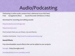 Audio/Podcasting
Podcasting is online audio content that is delivered via an RSS feed:
Free: Garageband (Mac) Sound Recorder (Windows or Mac)
Download for recording and editing sounds:
http://audacity.sourceforge.net/
http://vocaroo.com/
Find Content that you can Share, Use and Remix:
Creative Commons: http://search.creativecommons.org/
Sound Effects:
Free downloadable sound effects that can be added to your projects
Soungle (http://soungle.com/)
Soundjay (http://www.soundjay.com/)
 
