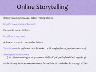 Online Storytelling
Online streaming videos of actors reading stories:
http://www.storylineonline.net/
Free audio stories for kids:
http://storynory.com/
Animated stories to read and/or listen to:
Tumblebooks (http://www.tumblebooks.com/library/asphome_tumblebooks.asp)
Newington-Tumblebooks
(http://www.newingtonct.gov/content/78/118/136/1300/7586/default.aspx#top)
Public Library Services-free downloads for audio books and e-books through ICONN
 