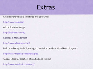 Extras
Create your own Voki to embed into your wiki:
http://www.voki.com
Add voice to an image
http://blabberize.com/
Classroom Management
http://www.classdojo.com/
Build vocabulary while donating to the United Nations World Food Program:
http://www.freerice.com/index.php
Tons of ideas for teachers of reading and writing:
http://www.readwritethink.org/
 