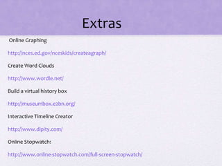 Extras
Online Graphing
http://nces.ed.gov/nceskids/createagraph/
Create Word Clouds
http://www.wordle.net/
Build a virtual history box
http://museumbox.e2bn.org/
Interactive Timeline Creator
http://www.dipity.com/
Online Stopwatch:
http://www.online-stopwatch.com/full-screen-stopwatch/
 