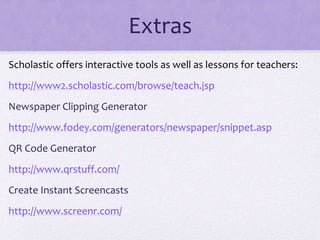Extras
Scholastic offers interactive tools as well as lessons for teachers:
http://www2.scholastic.com/browse/teach.jsp
Newspaper Clipping Generator
http://www.fodey.com/generators/newspaper/snippet.asp
QR Code Generator
http://www.qrstuff.com/
Create Instant Screencasts
http://www.screenr.com/
 