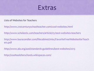 Extras
Lists of Websites for Teachers
http://www.21stcenturyschoolteacher.com/cool-websites.html
http://www.scholastic.com/teachers/article/25-best-websites-teachers
http://www.lauracandler.com/filecabinet/misc/FavoriteFreeWebsitesforTeach
ers.pdf
http://www.ala.org/aasl/standards-guidelines/best-websites/2013
http://cooltoolsforschools.wikispaces.com/
 