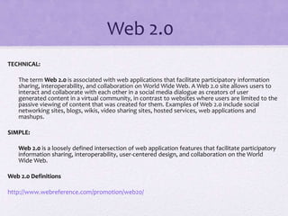 Web 2.0
TECHNICAL:
The term Web 2.0 is associated with web applications that facilitate participatory information
sharing, interoperability, and collaboration on World Wide Web. A Web 2.0 site allows users to
interact and collaborate with each other in a social media dialogue as creators of user
generated content in a virtual community, in contrast to websites where users are limited to the
passive viewing of content that was created for them. Examples of Web 2.0 include social
networking sites, blogs, wikis, video sharing sites, hosted services, web applications and
mashups.
SIMPLE:
Web 2.0 is a loosely defined intersection of web application features that facilitate participatory
information sharing, interoperability, user-centered design, and collaboration on the World
Wide Web.
Web 2.0 Definitions
http://www.webreference.com/promotion/web20/
 
