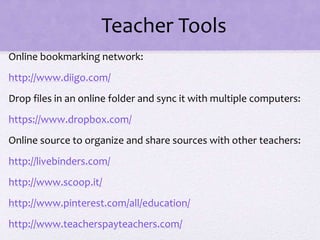 Teacher Tools
Online bookmarking network:
http://www.diigo.com/
Drop files in an online folder and sync it with multiple computers:
https://www.dropbox.com/
Online source to organize and share sources with other teachers:
http://livebinders.com/
http://www.scoop.it/
http://www.pinterest.com/all/education/
http://www.teacherspayteachers.com/
 