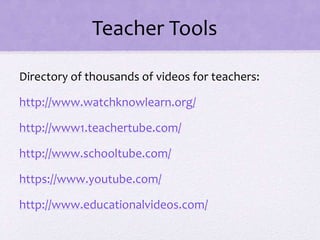 Teacher Tools
Directory of thousands of videos for teachers:
http://www.watchknowlearn.org/
http://www1.teachertube.com/
http://www.schooltube.com/
https://www.youtube.com/
http://www.educationalvideos.com/
 