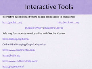 Interactive Tools
Interactive bulletin board where people can respond to each other:
http://padlet.com/ http://en.linoit.com/
Durante's Wall vs Durante's Canvas
Safe way for students to write online with Teacher Control:
http://kidblog.org/home/
Online Mind Mapping/Graphic Organizer
http://www.mindmeister.com/
https://bubbl.us/
http://www.text2mindmap.com/
http://popplet.com/
 