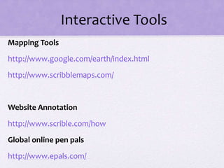 Interactive Tools
Mapping Tools
http://www.google.com/earth/index.html
http://www.scribblemaps.com/
Website Annotation
http://www.scrible.com/how
Global online pen pals
http://www.epals.com/
 