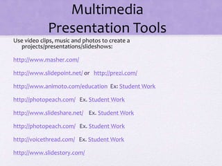 Multimedia
Presentation Tools
Use video clips, music and photos to create a
projects/presentations/slideshows:
http://www.masher.com/
http://www.slidepoint.net/ or http://prezi.com/
http://www.animoto.com/education Ex: Student Work
http://photopeach.com/ Ex. Student Work
http://www.slideshare.net/ Ex. Student Work
http://photopeach.com/ Ex. Student Work
http://voicethread.com/ Ex. Student Work
http://www.slidestory.com/
 