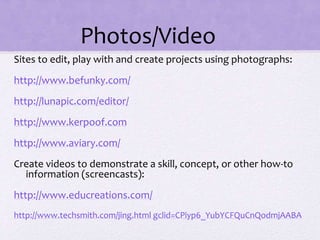 Photos/Video
Sites to edit, play with and create projects using photographs:
http://www.befunky.com/
http://lunapic.com/editor/
http://www.kerpoof.com
http://www.aviary.com/
Create videos to demonstrate a skill, concept, or other how-to
information (screencasts):
http://www.educreations.com/
http://www.techsmith.com/jing.html gclid=CPiyp6_YubYCFQuCnQodmjAABA
 