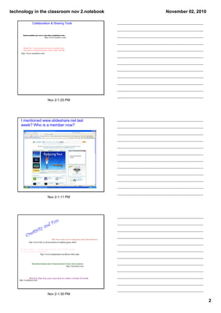 technology in the classroom nov 2.notebook                                                                     November 02, 2010

                    Collaboration & Sharing Tools


        Bookrix-publish your own or read other's published works
                                    http://www.bookrix.com/



        Media Fire- A free account that lets you upload, store
        and share an unlimited amount of files under 100 MB.
      http://www.mediafire.com/




                                        Nov 2­1:25 PM




     I mentioned www.slideshare.net last 
     week? Who is a member now?




                                        Nov 2­1:11 PM




                                        F        un
                                    and
                             ity
                ativ
            Cre
                                              BBC Poetry­create your own fridge poetry­needs Adobe Shockwave
               http://www.bbc.co.uk/arts/poetry/wordplay/game.shtml


     Phrasr-Enter a phrase and Phrasr will find images
     to illustrate each word.
                               http://www.pimpampum.net/phrasr/index.php



                   Storybird­share short visual stories of your own creation
                                                                   http://storybird.com/




                Word it Out‐Use your own text to create a cloud of words.
    http://worditout.com/




                                        Nov 2­1:30 PM

                                                                                                                                   2
 