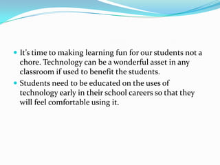 It’s time to making learning fun for our students not a chore. Technology can be a wonderful asset in any classroom if used to benefit the students.Students need to be educated on the uses of technology early in their school careers so that they will feel comfortable using it.  