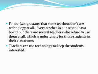 Foltos  (2009), states that some teachers don’t use technology at all.  Every teacher in our school has a board but there are several teachers who refuse to use them at all, which is unfortunate for those students in their classrooms.  Teachers can use technology to keep the students interested.  