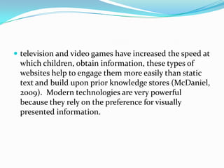 television and video games have increased the speed at which children, obtain information, these types of websites help to engage them more easily than static text and build upon prior knowledge stores (McDaniel, 2009).  Modern technologies are very powerful because they rely on the preference for visually presented information. 