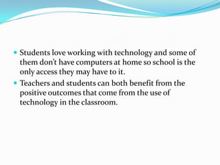 Students love working with technology and some of them don’t have computers at home so school is the only access they may have to it.Teachers and students can both benefit from the positive outcomes that come from the use of technology in the classroom. 