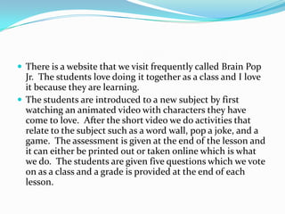 There is a website that we visit frequently called Brain Pop Jr.  The students love doing it together as a class and I love it because they are learning.The students are introduced to a new subject by first watching an animated video with characters they have come to love.  After the short video we do activities that relate to the subject such as a word wall, pop a joke, and a game.  The assessment is given at the end of the lesson and it can either be printed out or taken online which is what we do.  The students are given five questions which we vote on as a class and a grade is provided at the end of each lesson.