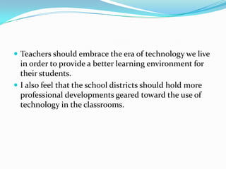 Teachers should embrace the era of technology we live in order to provide a better learning environment for their students.I also feel that the school districts should hold more professional developments geared toward the use of technology in the classrooms.