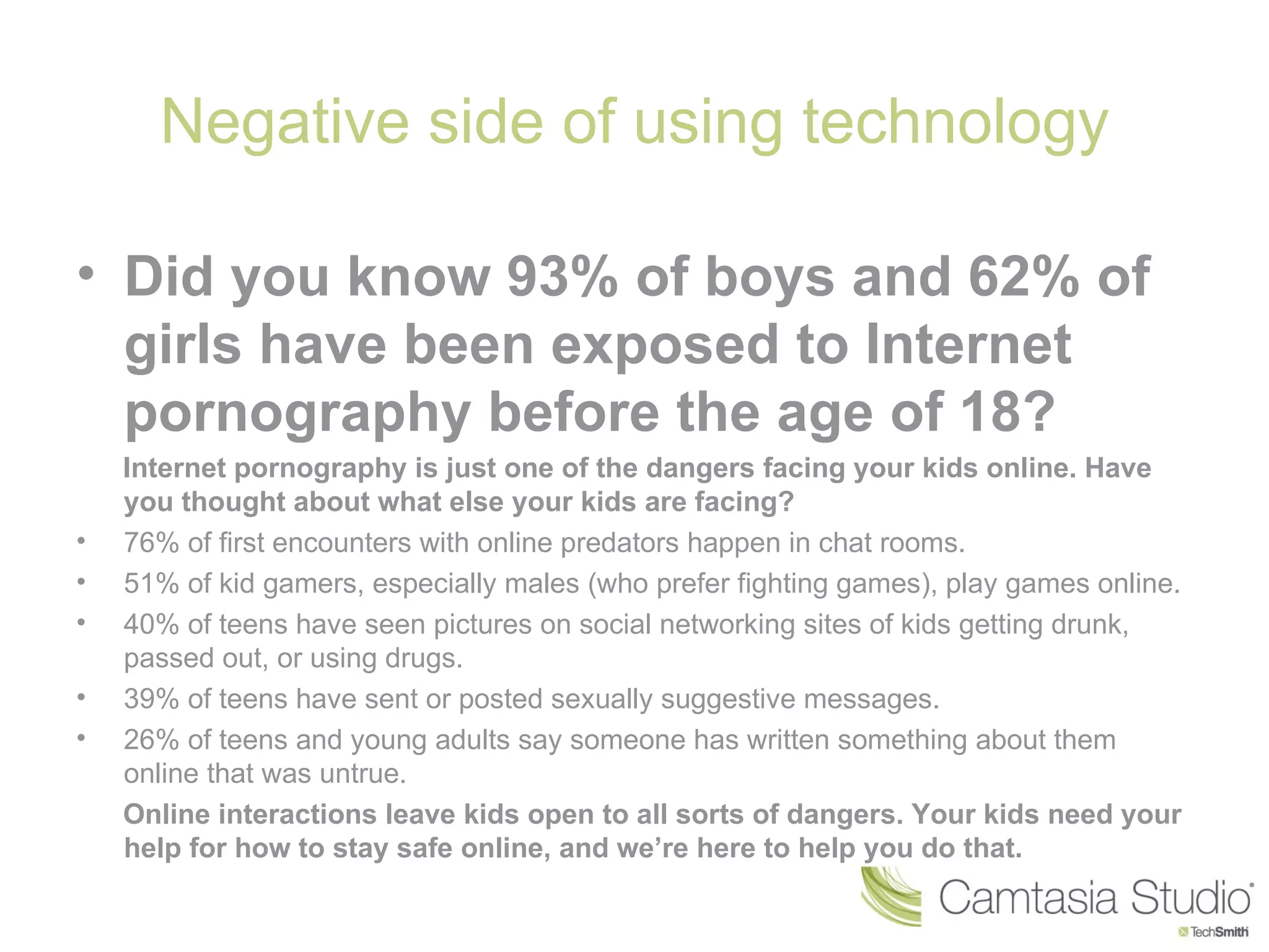 Negative side of using technology

• Did you know 93% of boys and 62% of
  girls have been exposed to Internet
  pornography before the age of 18?
    Internet pornography is just one of the dangers facing your kids online. Have
    you thought about what else your kids are facing?
•   76% of first encounters with online predators happen in chat rooms.
•   51% of kid gamers, especially males (who prefer fighting games), play games online.
•   40% of teens have seen pictures on social networking sites of kids getting drunk,
    passed out, or using drugs.
•   39% of teens have sent or posted sexually suggestive messages.
•   26% of teens and young adults say someone has written something about them
    online that was untrue.
    Online interactions leave kids open to all sorts of dangers. Your kids need your
    help for how to stay safe online, and we’re here to help you do that.
 