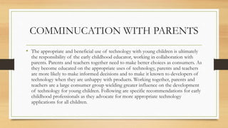 COMMINUCATION WITH PARENTS
• The appropriate and beneficial use of technology with young children is ultimately
the responsibility of the early childhood educator, working in collaboration with
parents. Parents and teachers together need to make better choices as consumers. As
they become educated on the appropriate uses of technology, parents and teachers
are more likely to make informed decisions and to make it known to developers of
technology when they are unhappy with products. Working together, parents and
teachers are a large consumer group wielding greater influence on the development
of technology for young children. Following are specific recommendations for early
childhood professionals as they advocate for more appropriate technology
applications for all children.
 