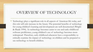 OVERVIEW OF TECHNOLOGY
• Technology plays a significant role in all aspects of American life today, and
this role will only increase in the future. The potential benefits of technology
for young children's learning and development are well documented (Wright
& Shade 1994). As technology becomes easier to use and early childhood
software proliferates, young children's use of technology becomes more
widespread. Therefore, early childhood educators have a responsibility to
critically examine the impact of technology on children and be prepared to
use technology to benefit children.
 