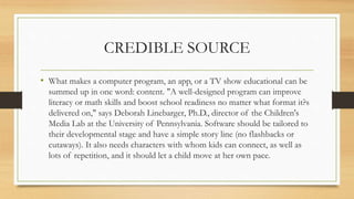 CREDIBLE SOURCE
• What makes a computer program, an app, or a TV show educational can be
summed up in one word: content. "A well-designed program can improve
literacy or math skills and boost school readiness no matter what format it?s
delivered on," says Deborah Linebarger, Ph.D., director of the Children's
Media Lab at the University of Pennsylvania. Software should be tailored to
their developmental stage and have a simple story line (no flashbacks or
cutaways). It also needs characters with whom kids can connect, as well as
lots of repetition, and it should let a child move at her own pace.
 
