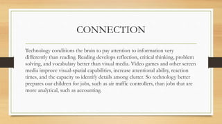 CONNECTION
Technology conditions the brain to pay attention to information very
differently than reading. Reading develops reflection, critical thinking, problem
solving, and vocabulary better than visual media. Video games and other screen
media improve visual-spatial capabilities, increase attentional ability, reaction
times, and the capacity to identify details among clutter. So technology better
prepares our children for jobs, such as air traffic controllers, than jobs that are
more analytical, such as accounting.
 