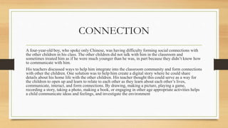 CONNECTION
A four-year-old boy, who spoke only Chinese, was having difficulty forming social connections with
the other children in his class. The other children did not talk with him in the classroom and
sometimes treated him as if he were much younger than he was, in part because they didn’t know how
to communicate with him.
His teachers discussed ways to help him integrate into the classroom community and form connections
with other the children. One solution was to help him create a digital story where he could share
details about his home life with the other children. His teacher thought this could serve as a way for
the children to open up and learn to relate to each other as they learn about each other’s lives,
communicate, interact, and form connections. By drawing, making a picture, playing a game,
recording a story, taking a photo, making a book, or engaging in other age appropriate activities helps
a child communicate ideas and feelings, and investigate the environment
 