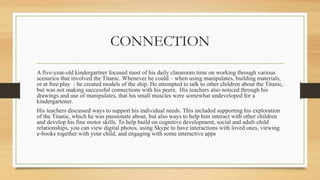 CONNECTION
A five-year-old kindergartner focused most of his daily classroom time on working through various
scenarios that involved the Titanic. Whenever he could – when using manipulates, building materials,
or at free play - he created models of the ship. He attempted to talk to other children about the Titanic,
but was not making successful connections with his peers. His teachers also noticed through his
drawings and use of manipulates, that his small muscles were somewhat undeveloped for a
kindergartener.
His teachers discussed ways to support his individual needs. This included supporting his exploration
of the Titanic, which he was passionate about, but also ways to help him interact with other children
and develop his fine motor skills. To help build on cognitive development, social and adult-child
relationships, you can view digital photos, using Skype to have interactions with loved ones, viewing
e-books together with your child, and engaging with some interactive apps
 